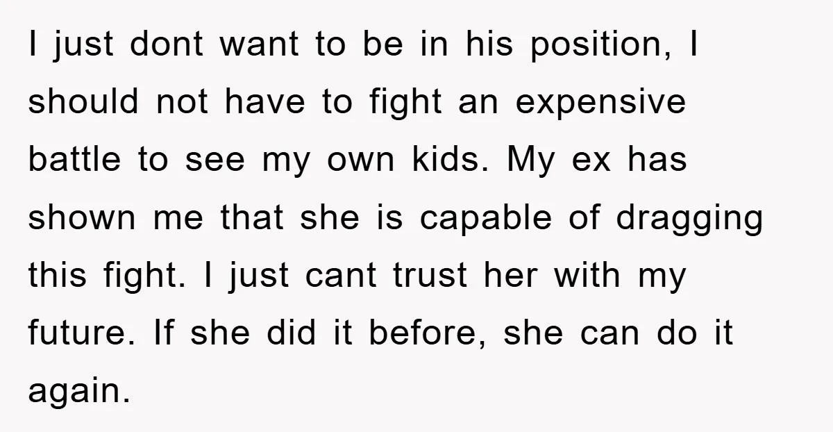 I just dont want to be in his position, I should not have to fight an expensive battle to see my own kids. My ex has shown me that she...