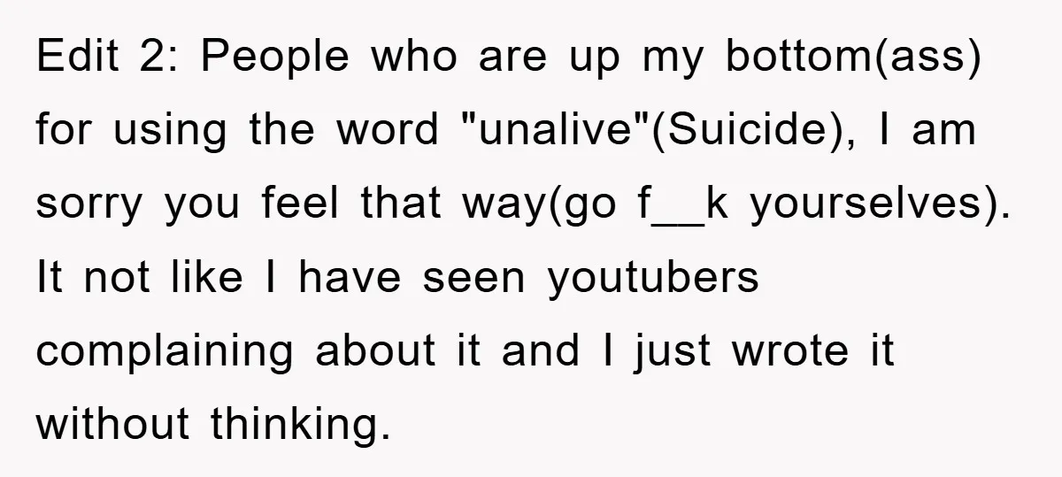 Edit 2: People who are up my bottom(ass) for using the word "unalive"(Suicide), I am sorry you feel that way(go f__k yourselves). It not like I have seen youtubers complaining...