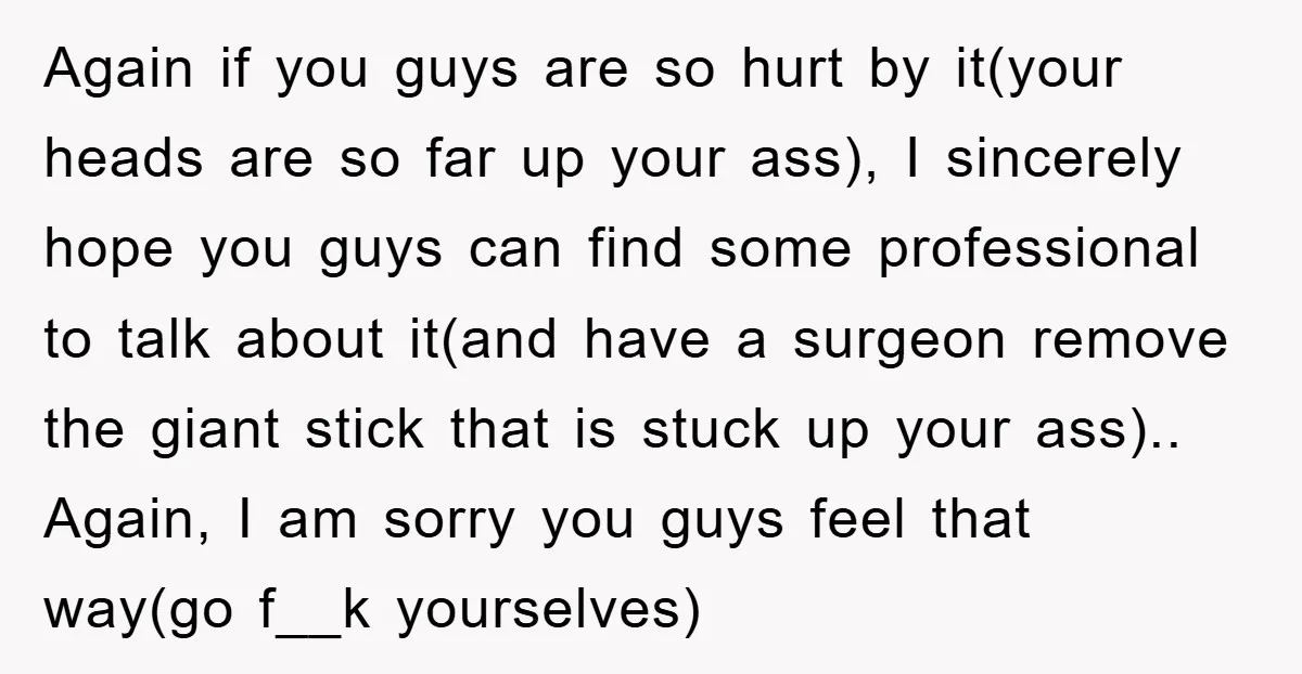Again if you guys are so hurt by it(your heads are so far up your ass), I sincerely hope you guys can find some professional to talk about it(and have...