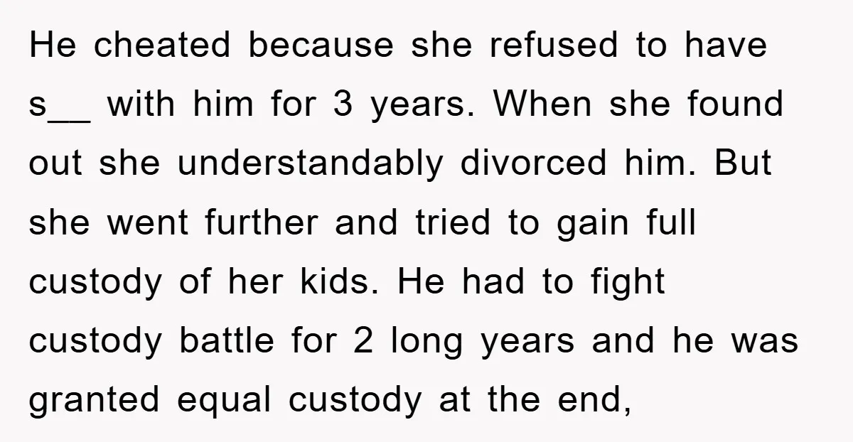 He cheated because she refused to have s__ with him for 3 years. When she found out she understandably divorced him. But she went further and tried to gain full...