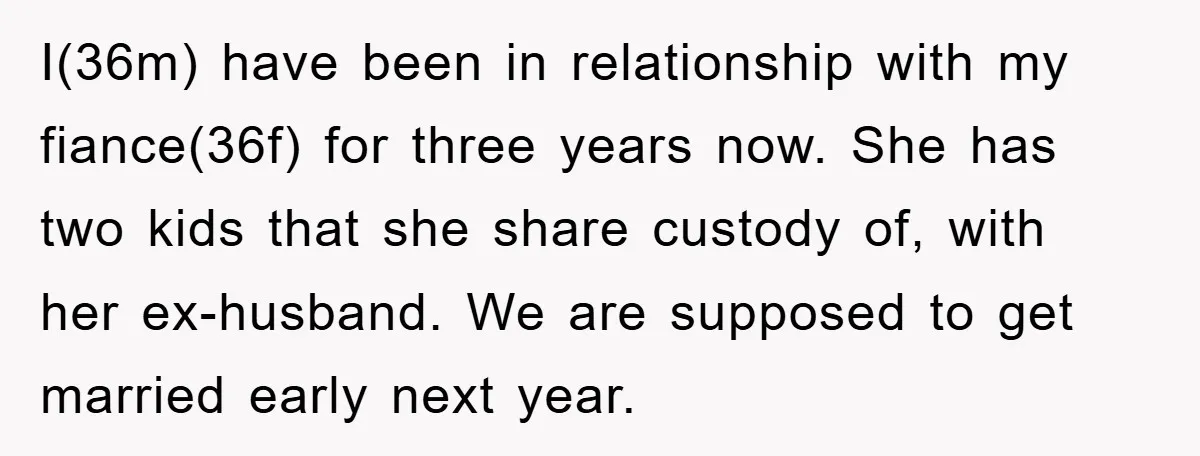 I(36m) have been in relationship with my fiance(36f) for three years now. She has two kids that she share custody of, with her ex-husband. We are supposed to get married...
