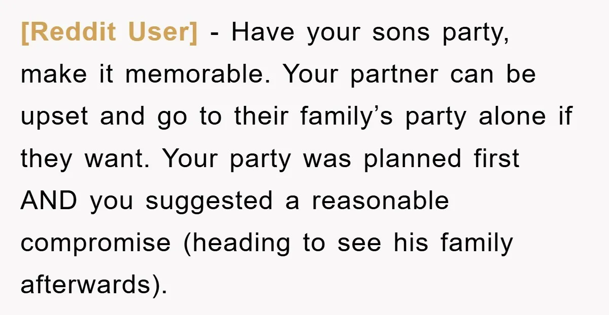 [Reddit User] − Have your sons party, make it memorable. Your partner can be upset and go to their family’s party alone if they want. Your party was planned first...
