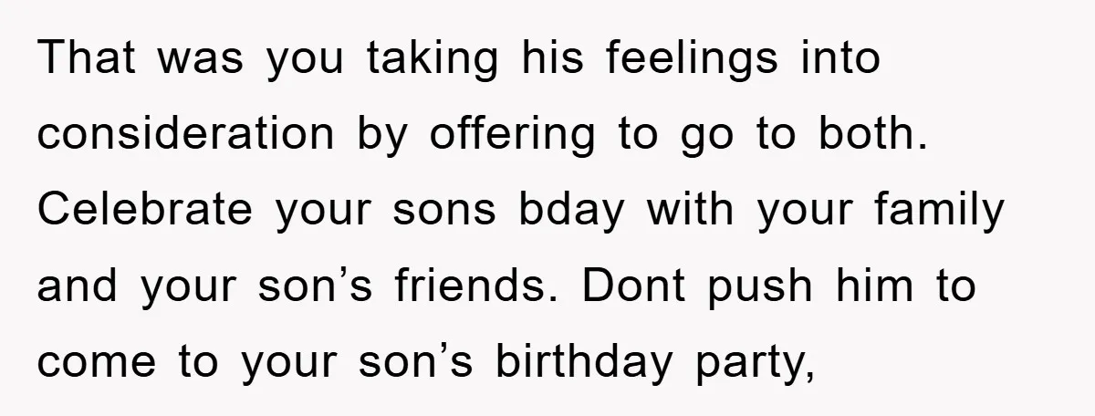 That was you taking his feelings into consideration by offering to go to both. Celebrate your sons bday with your family and your son’s friends. Dont push him to come...