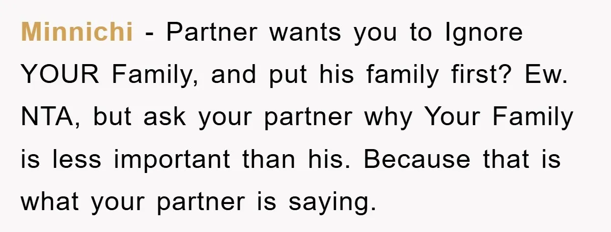 Minnichi − Partner wants you to Ignore YOUR Family, and put his family first? Ew. NTA, but ask your partner why Your Family is less important than his. Because that...