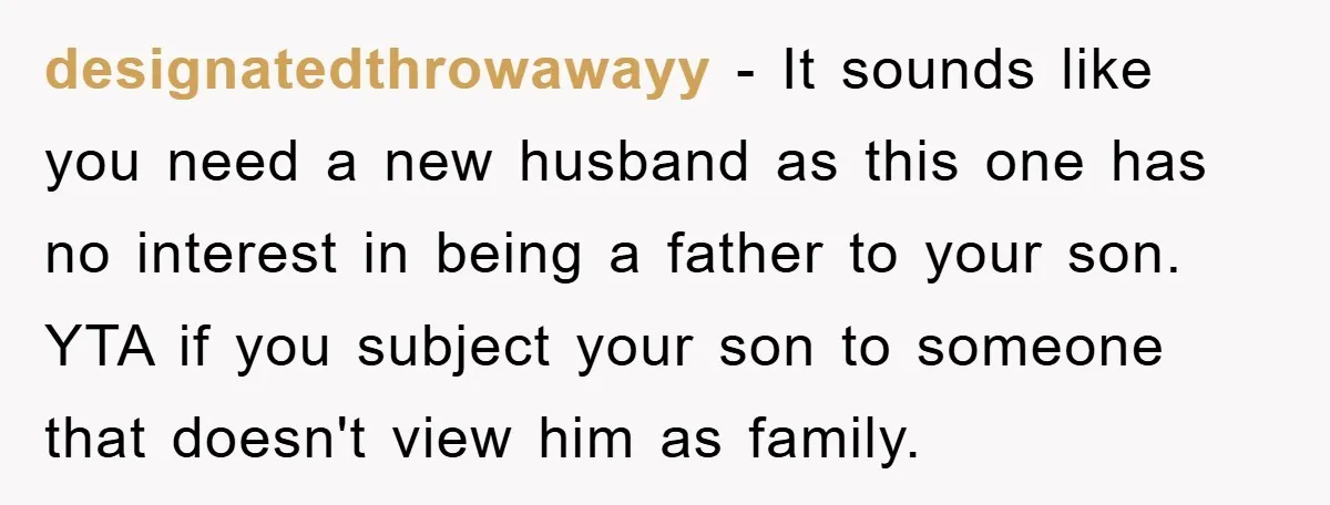 designatedthrowawayy − It sounds like you need a new husband as this one has no interest in being a father to your son. YTA if you subject your son to...