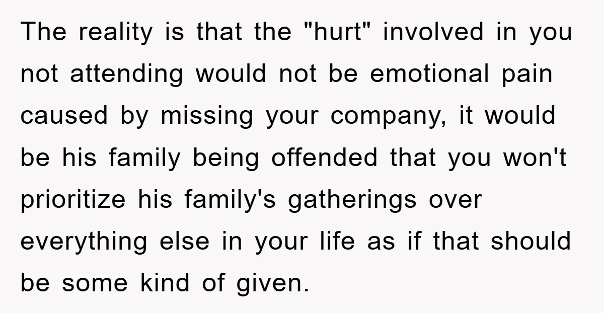 The reality is that the "hurt" involved in you not attending would not be emotional pain caused by missing your company, it would be his family being offended that you...