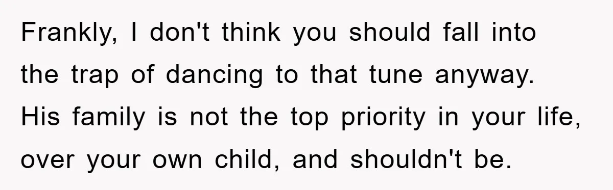 Frankly, I don't think you should fall into the trap of dancing to that tune anyway. His family is not the top priority in your life, over your own child,...