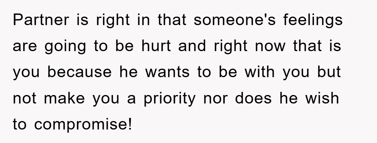 Partner is right in that someone's feelings are going to be hurt and right now that is you because he wants to be with you but not make you a...