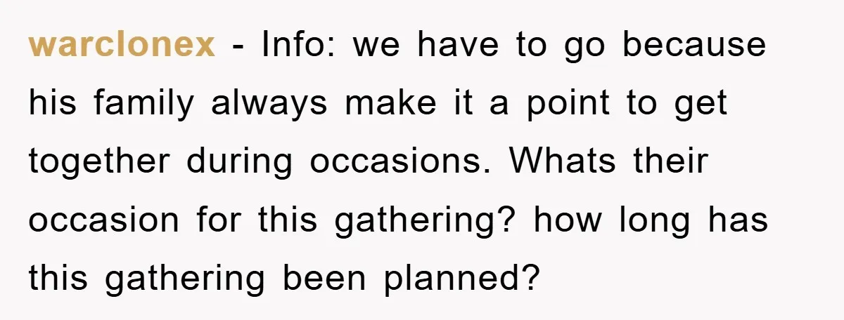 warclonex − Info: we have to go because his family always make it a point to get together during occasions. Whats their occasion for this gathering? how long has this...