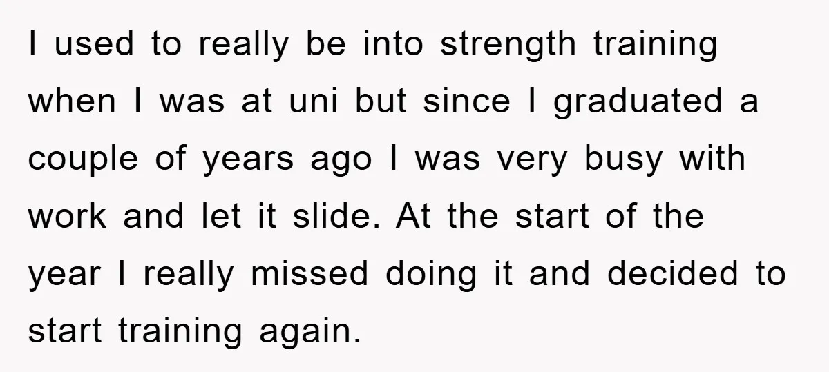 I used to really be into strength training when I was at uni but since I graduated a couple of years ago I was very busy with work and let...