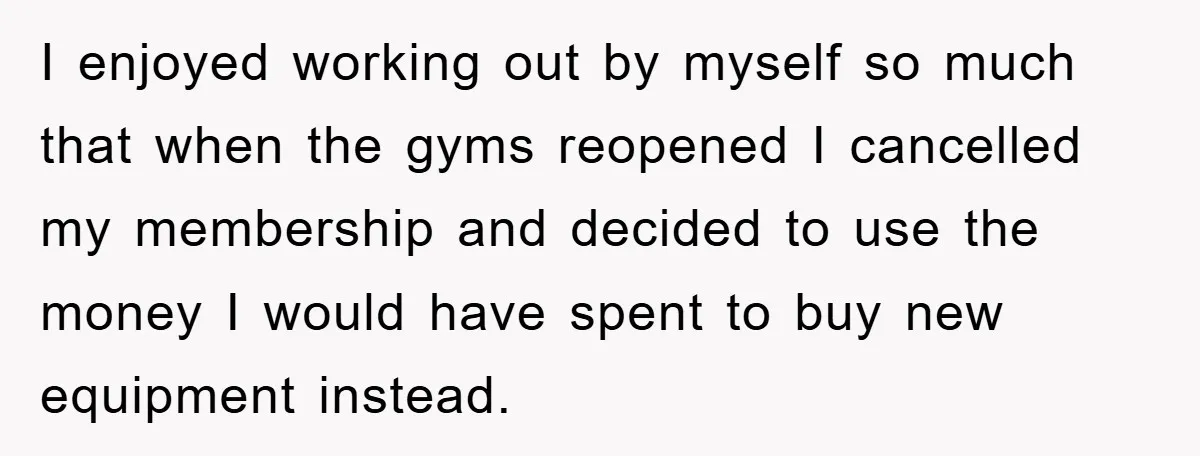 I enjoyed working out by myself so much that when the gyms reopened I cancelled my membership and decided to use the money I would have spent to buy new...
