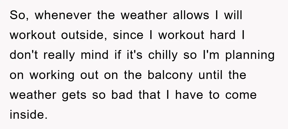 So, whenever the weather allows I will workout outside, since I workout hard I don't really mind if it's chilly so I'm planning on working out on the balcony until...