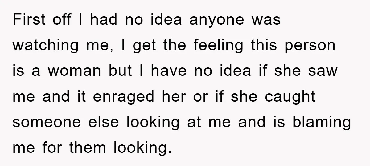 First off I had no idea anyone was watching me, I get the feeling this person is a woman but I have no idea if she saw me and it...