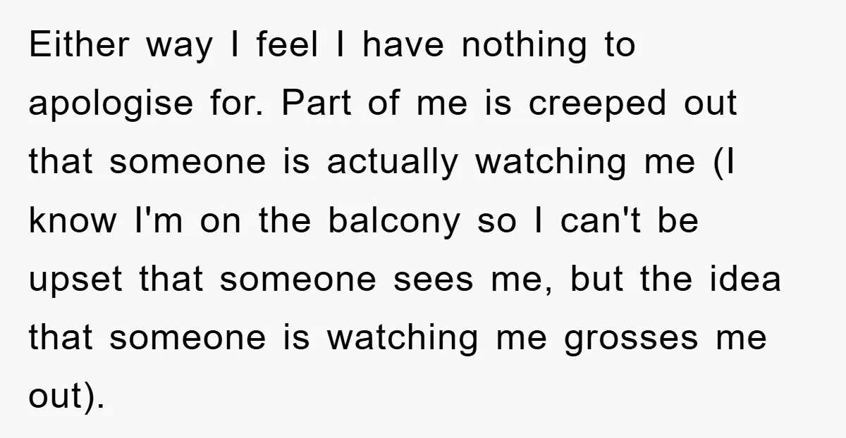 Either way I feel I have nothing to apologise for. Part of me is creeped out that someone is actually watching me (I know I'm on the balcony so I...
