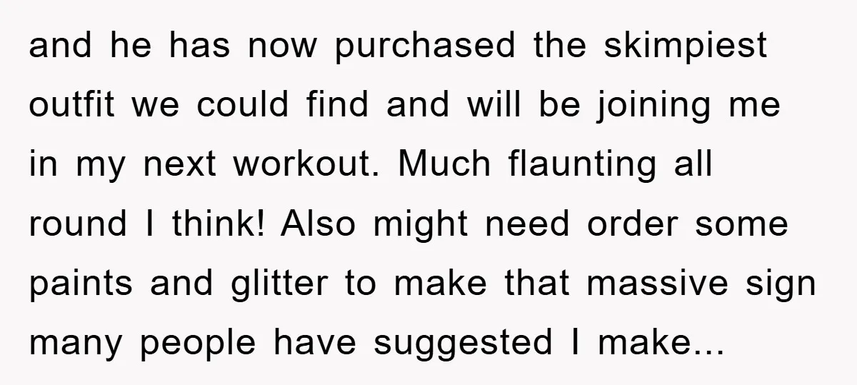 and he has now purchased the skimpiest outfit we could find and will be joining me in my next workout. Much flaunting all round I think! Also might need order...
