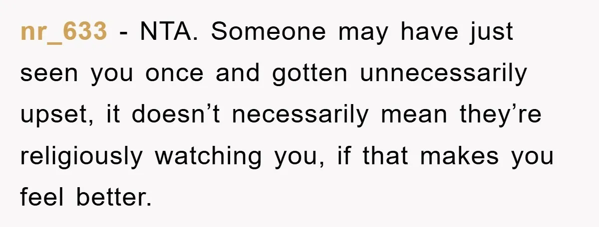 nr_633 − NTA. Someone may have just seen you once and gotten unnecessarily upset, it doesn’t necessarily mean they’re religiously watching you, if that makes you feel better.