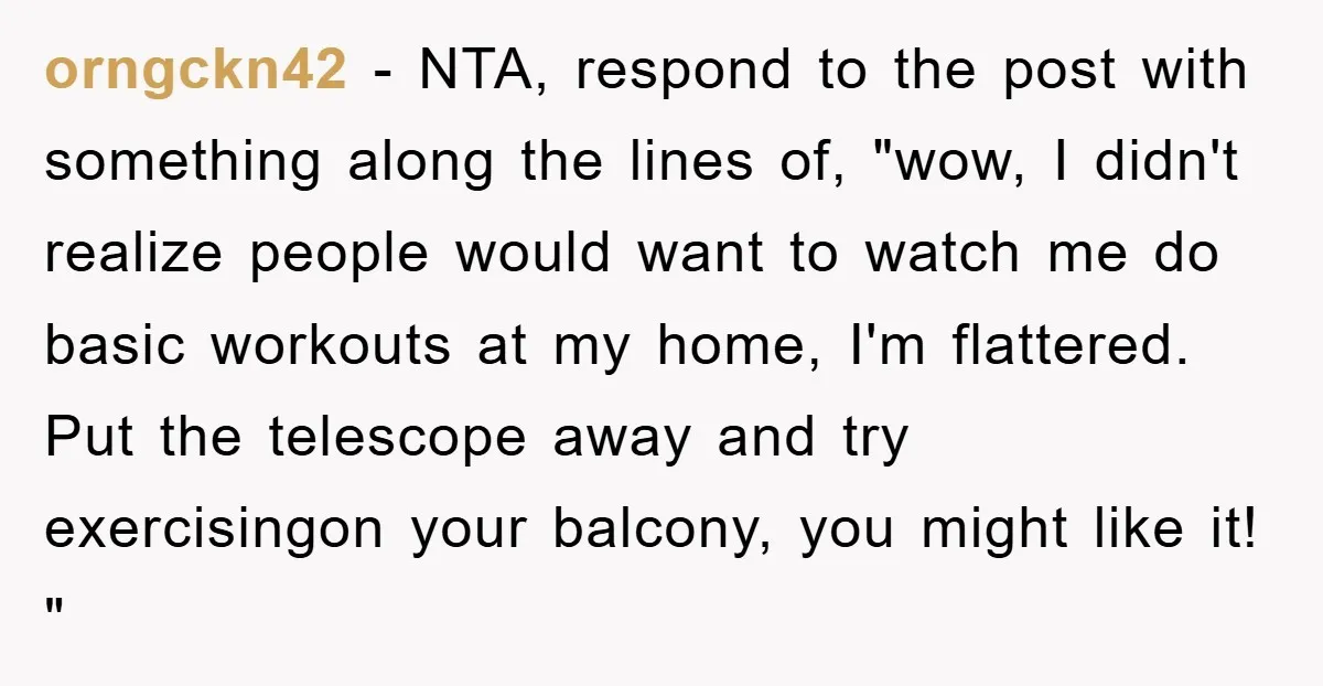 orngckn42 − NTA, respond to the post with something along the lines of, "wow, I didn't realize people would want to watch me do basic workouts at my home, I'm...