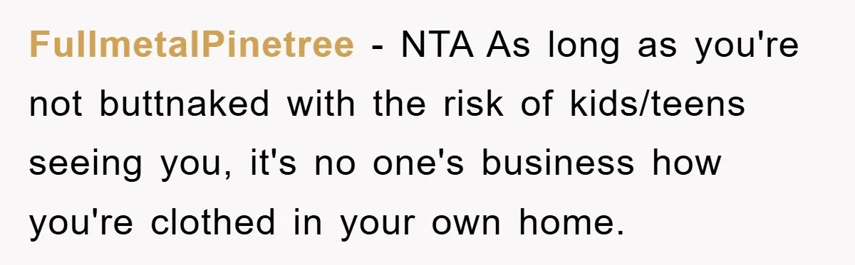 FullmetalPinetree − NTA As long as you're not buttnaked with the risk of kids/teens seeing you, it's no one's business how you're clothed in your own home.
