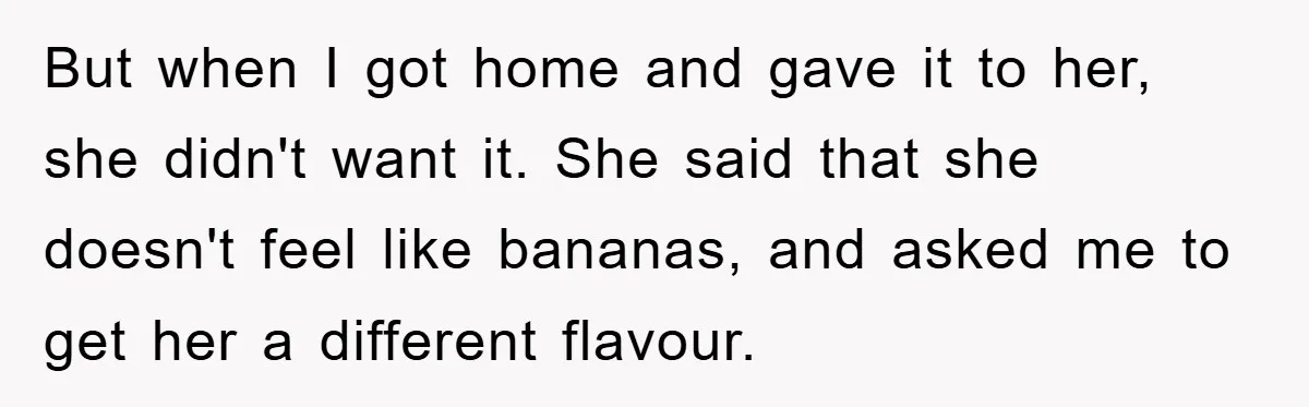 But when I got home and gave it to her, she didn't want it. She said that she doesn't feel like bananas, and asked me to get her a different...