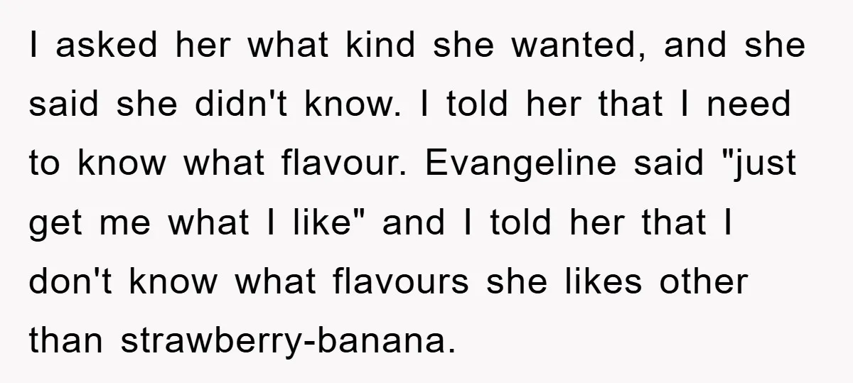 I asked her what kind she wanted, and she said she didn't know. I told her that I need to know what flavour. Evangeline said "just get me what I...