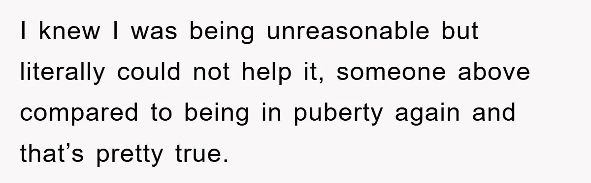 I knew I was being unreasonable but literally could not help it, someone above compared to being in puberty again and that’s pretty true.