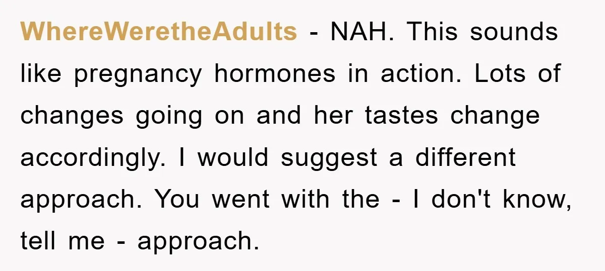WhereWeretheAdults − NAH. This sounds like pregnancy hormones in action. Lots of changes going on and her tastes change accordingly. I would suggest a different approach. You went with the...