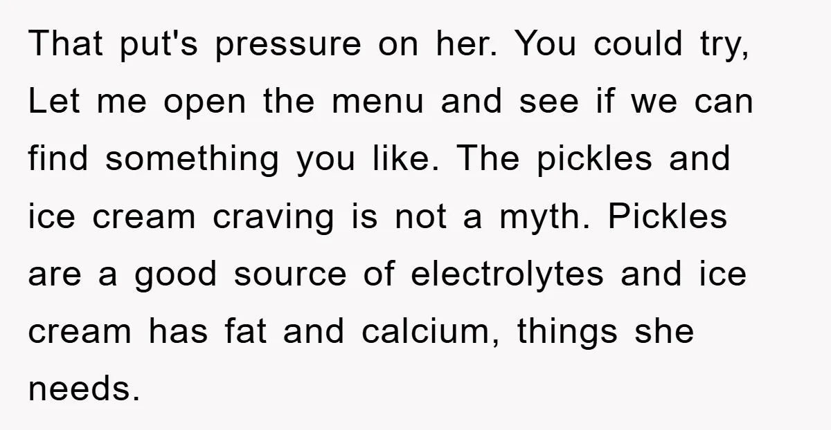 That put's pressure on her. You could try, Let me open the menu and see if we can find something you like. The pickles and ice cream craving is not...