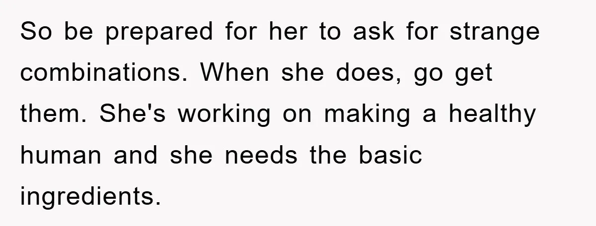So be prepared for her to ask for strange combinations. When she does, go get them. She's working on making a healthy human and she needs the basic ingredients.