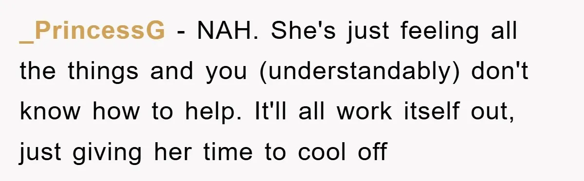 _PrincessG − NAH. She's just feeling all the things and you (understandably) don't know how to help. It'll all work itself out, just giving her time to cool off
