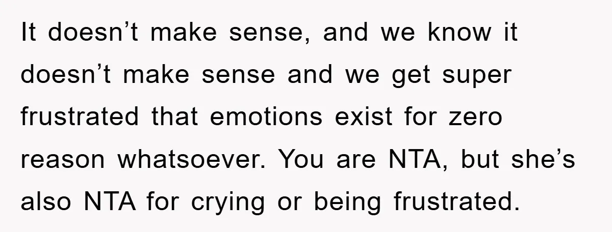 It doesn’t make sense, and we know it doesn’t make sense and we get super frustrated that emotions exist for zero reason whatsoever. You are NTA, but she’s also NTA...