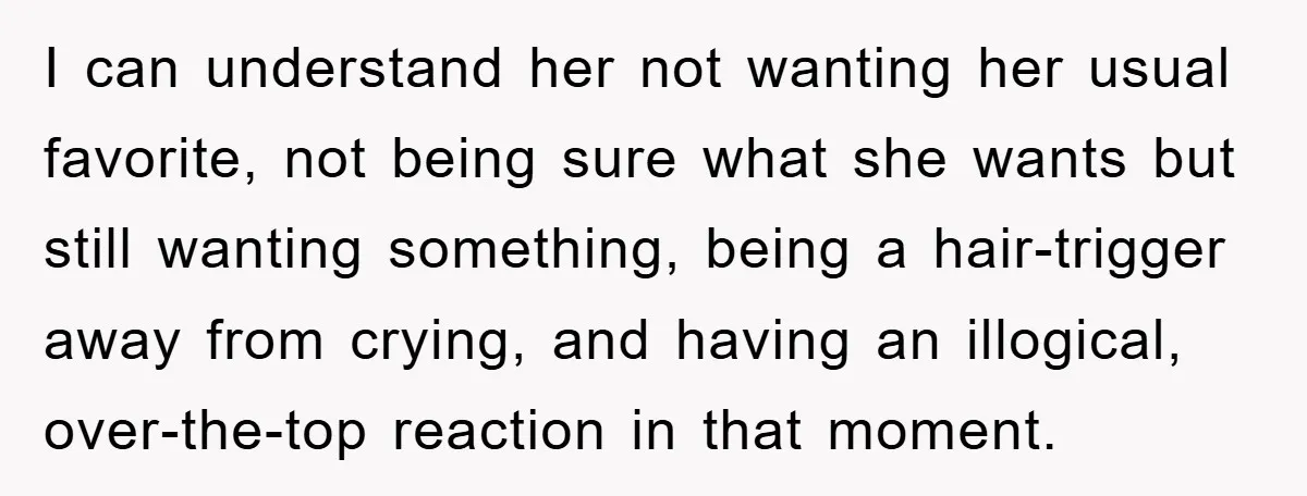 I can understand her not wanting her usual favorite, not being sure what she wants but still wanting something, being a hair-trigger away from crying, and having an illogical, over-the-top...