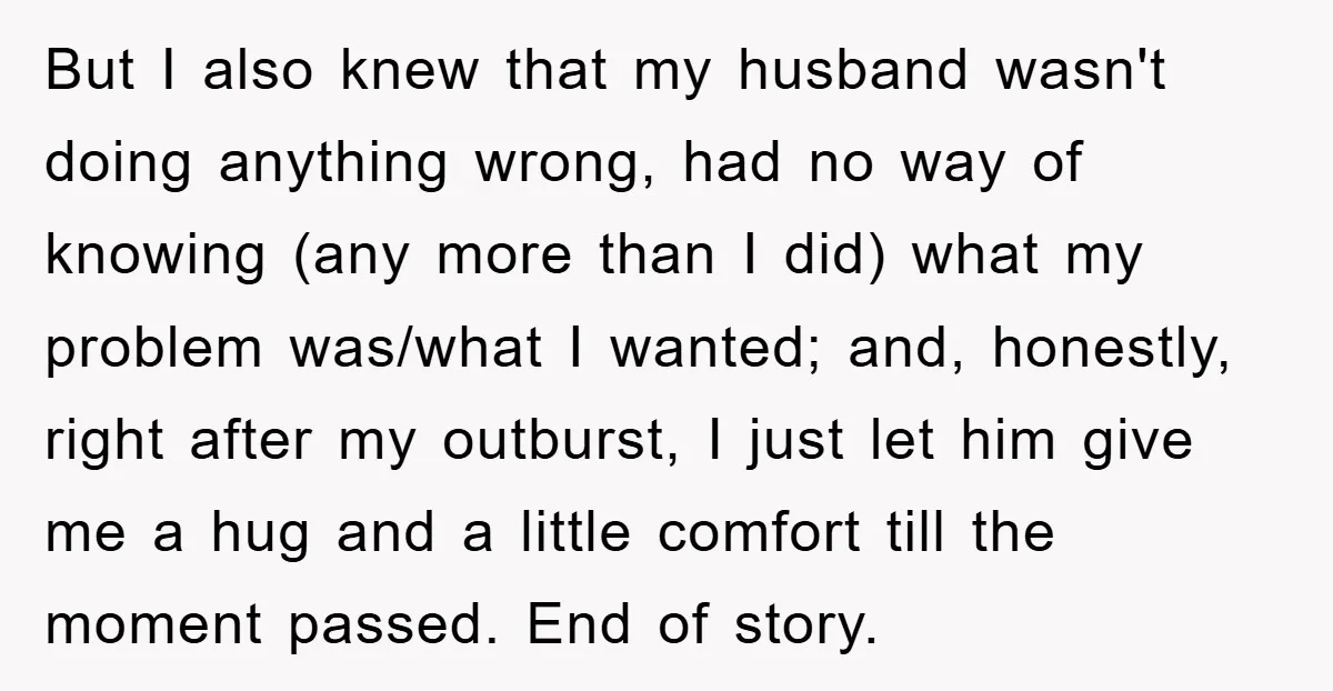 But I also knew that my husband wasn't doing anything wrong, had no way of knowing (any more than I did) what my problem was/what I wanted; and, honestly, right...