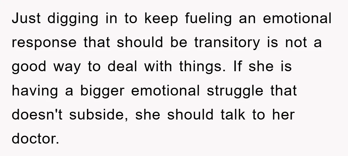 Just digging in to keep fueling an emotional response that should be transitory is not a good way to deal with things. If she is having a bigger emotional struggle...