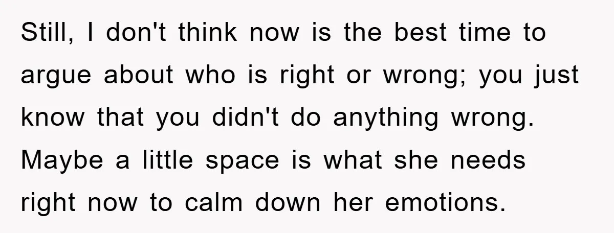 Still, I don't think now is the best time to argue about who is right or wrong; you just know that you didn't do anything wrong. Maybe a little space...