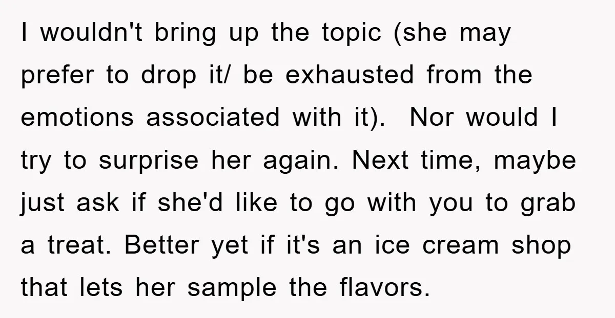 I wouldn't bring up the topic (she may prefer to drop it/ be exhausted from the emotions associated with it). Nor would I try to surprise her again. Next time,...