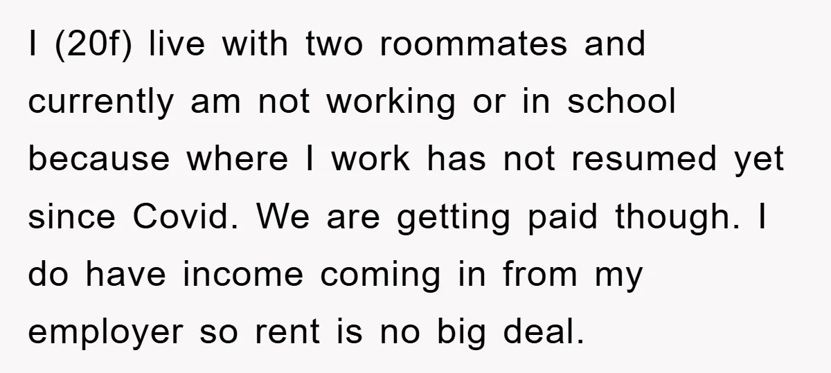 I (20f) live with two roommates and currently am not working or in school because where I work has not resumed yet since Covid. We are getting paid though. I...