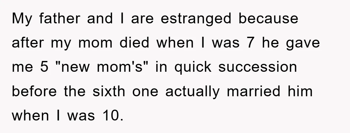My father and I are estranged because after my mom died when I was 7 he gave me 5 "new mom's" in quick succession before the sixth one actually married...