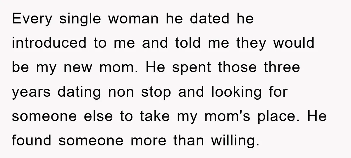 Every single woman he dated he introduced to me and told me they would be my new mom. He spent those three years dating non stop and looking for someone...