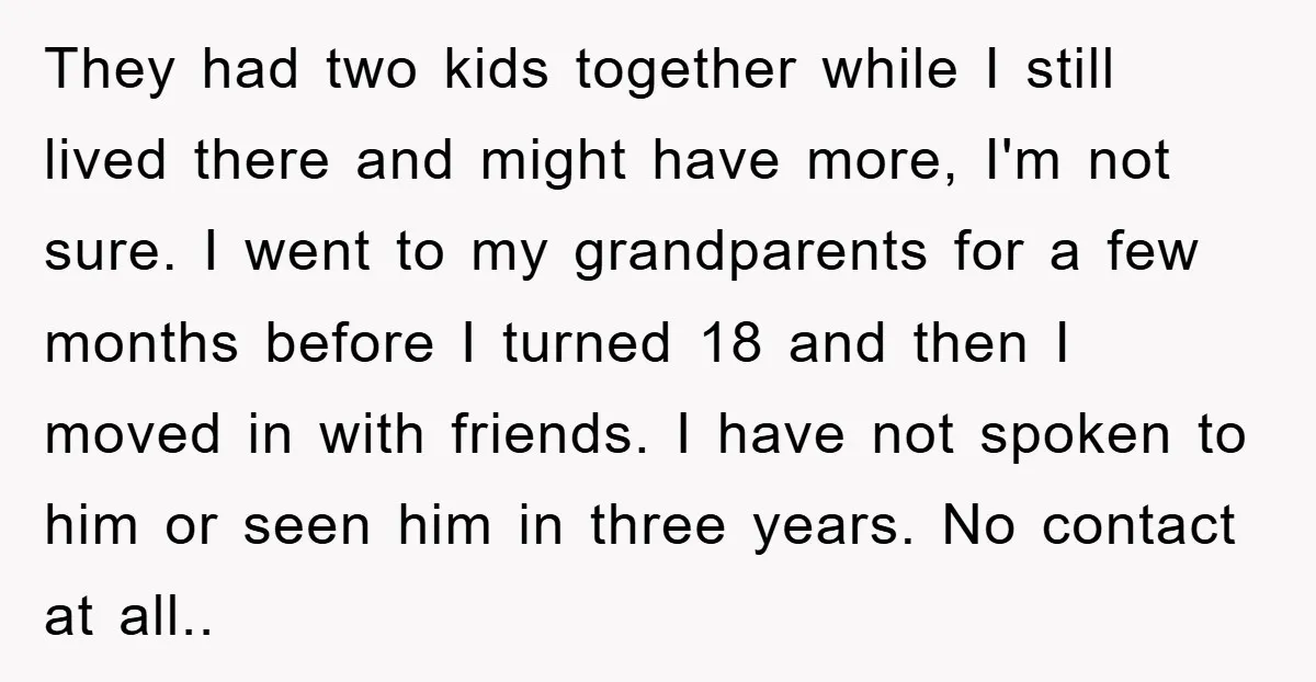 They had two kids together while I still lived there and might have more, I'm not sure. I went to my grandparents for a few months before I turned 18...