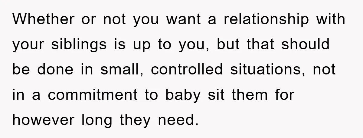 Whether or not you want a relationship with your siblings is up to you, but that should be done in small, controlled situations, not in a commitment to baby sit...