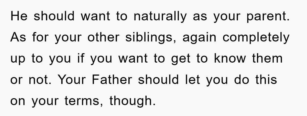 He should want to naturally as your parent. As for your other siblings, again completely up to you if you want to get to know them or not. Your Father...