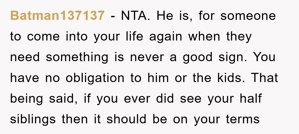 Batman137137 − NTA. He is, for someone to come into your life again when they need something is never a good sign. You have no obligation to him or the...