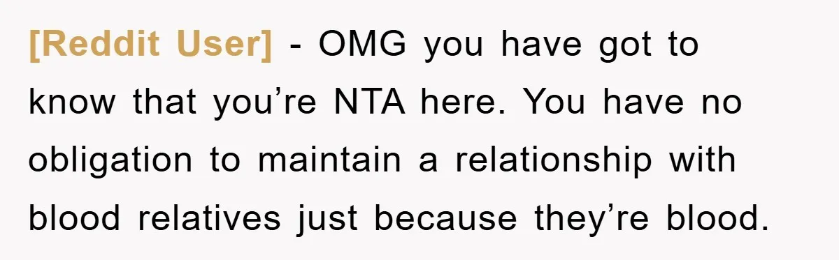 [Reddit User] − OMG you have got to know that you’re NTA here. You have no obligation to maintain a relationship with blood relatives just because they’re blood.