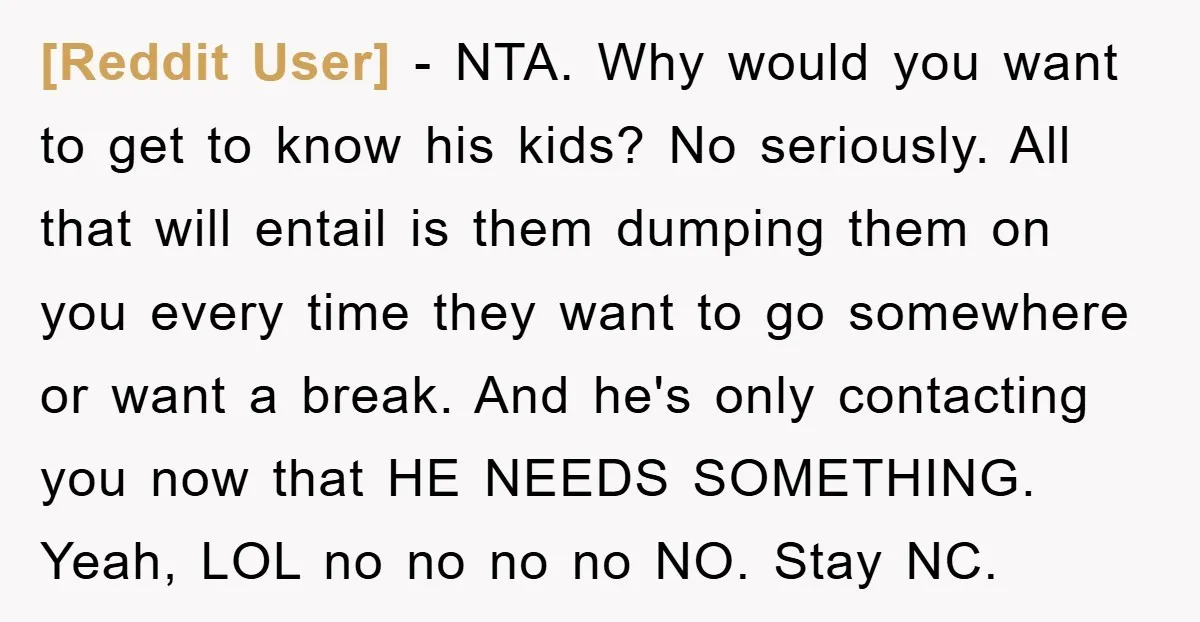 [Reddit User] − NTA. Why would you want to get to know his kids? No seriously. All that will entail is them dumping them on you every time they want...