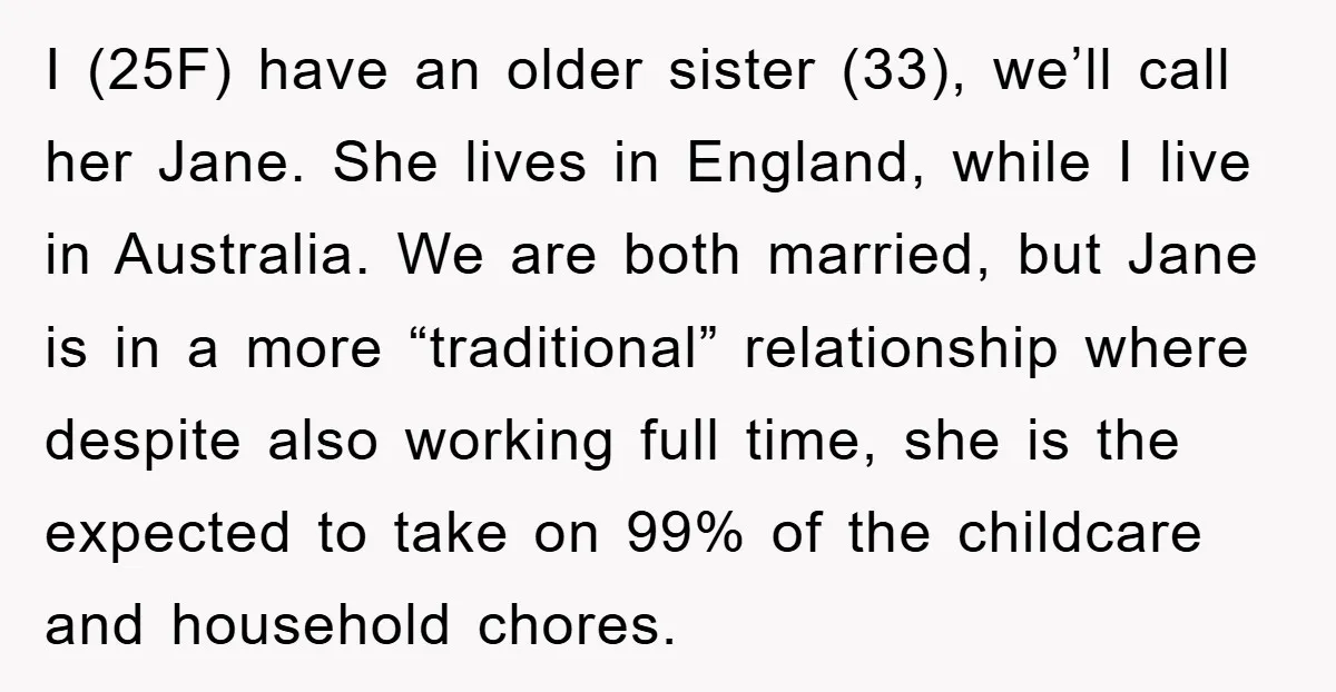 I (25F) have an older sister (33), we’ll call her Jane. She lives in England, while I live in Australia. We are both married, but Jane is in a more...