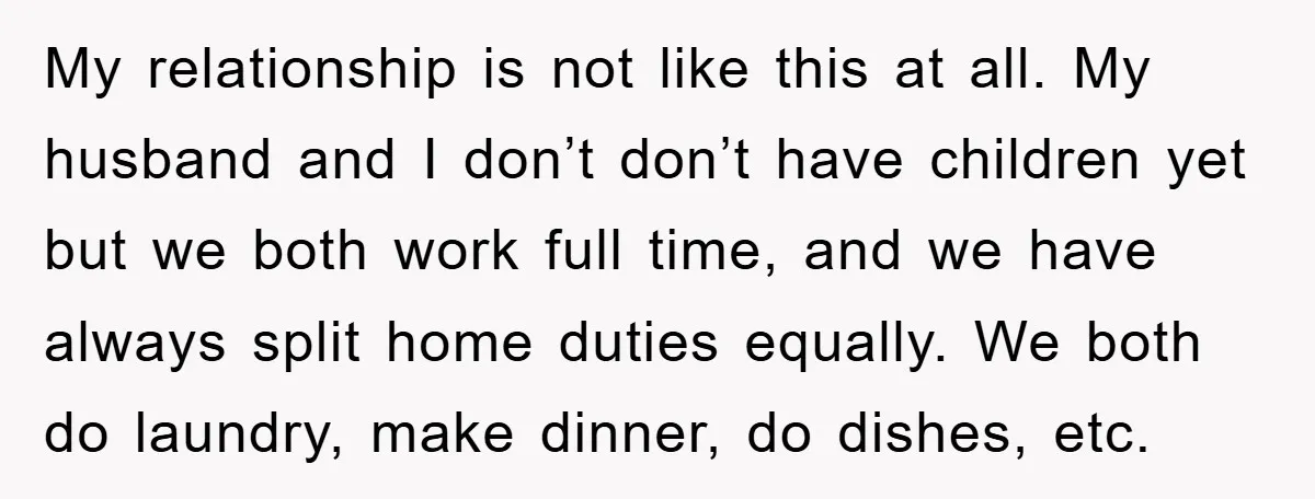 My relationship is not like this at all. My husband and I don’t don’t have children yet but we both work full time, and we have always split home duties...