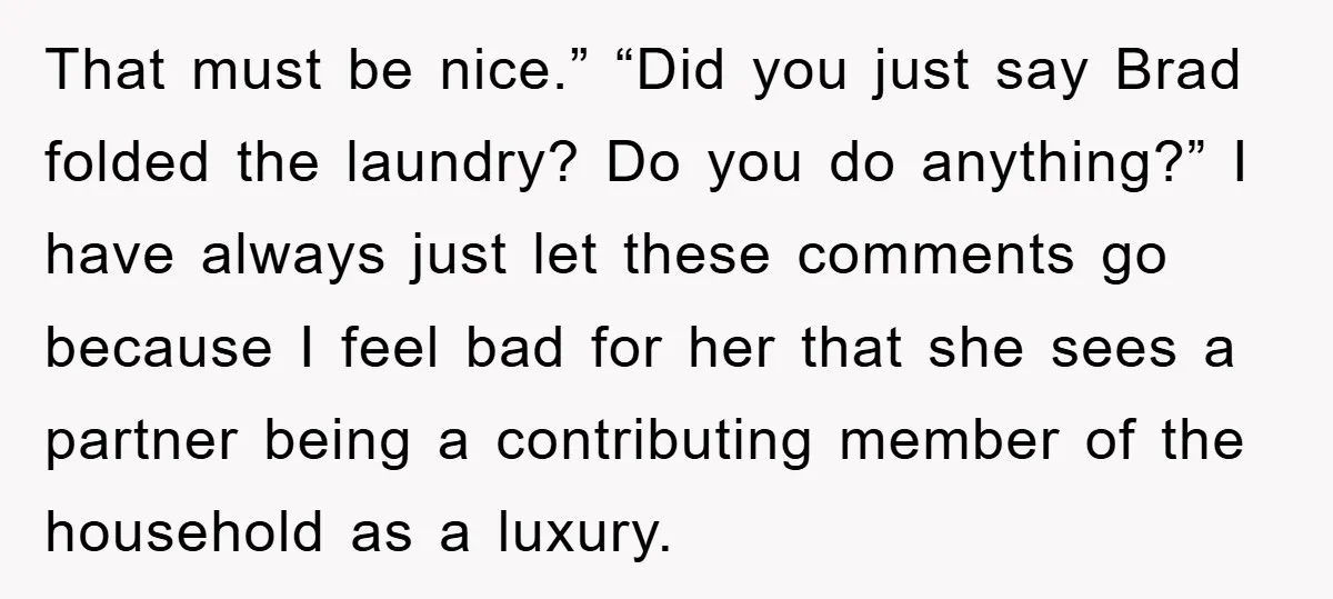 That must be nice.” “Did you just say Brad folded the laundry? Do you do anything?” I have always just let these comments go because I feel bad for her...