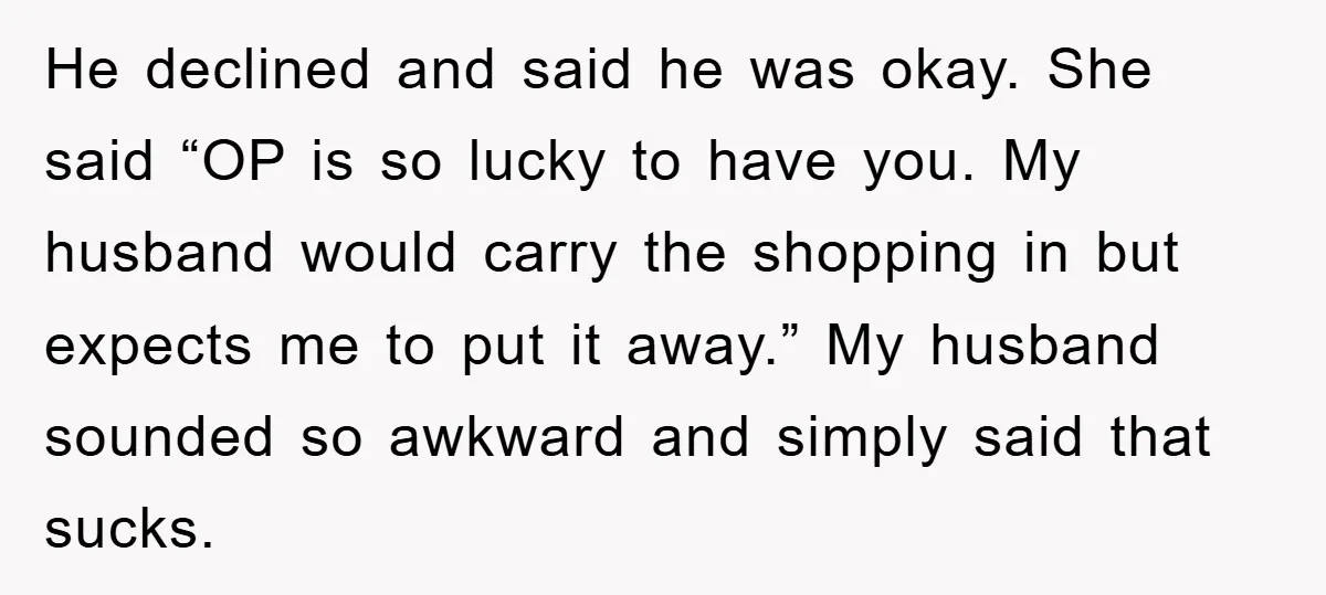 He declined and said he was okay. She said “OP is so lucky to have you. My husband would carry the shopping in but expects me to put it away.”...