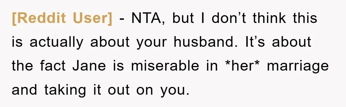 [Reddit User] − NTA, but I don’t think this is actually about your husband. It’s about the fact Jane is miserable in *her* marriage and taking it out on you.