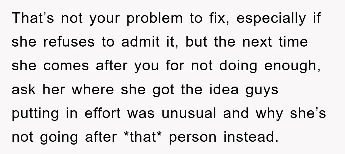 That’s not your problem to fix, especially if she refuses to admit it, but the next time she comes after you for not doing enough, ask her where she got...